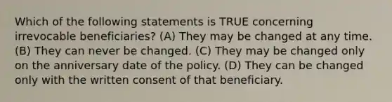 Which of the following statements is TRUE concerning irrevocable beneficiaries? (A) They may be changed at any time. (B) They can never be changed. (C) They may be changed only on the anniversary date of the policy. (D) They can be changed only with the written consent of that beneficiary.