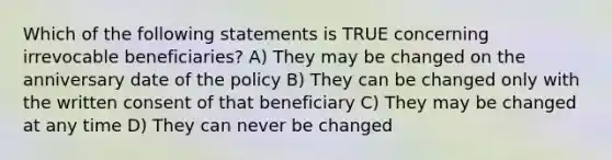 Which of the following statements is TRUE concerning irrevocable beneficiaries? A) They may be changed on the anniversary date of the policy B) They can be changed only with the written consent of that beneficiary C) They may be changed at any time D) They can never be changed