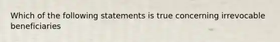 Which of the following statements is true concerning irrevocable beneficiaries