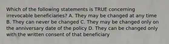 Which of the following statements is TRUE concerning irrevocable beneficiaries? A. They may be changed at any time B. They can never be changed C. They may be changed only on the anniversary date of the policy D. They can be changed only with the written consent of that beneficiary