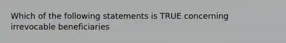 Which of the following statements is TRUE concerning irrevocable beneficiaries