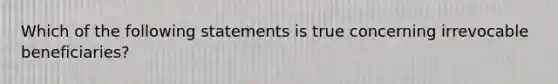 Which of the following statements is true concerning irrevocable beneficiaries?