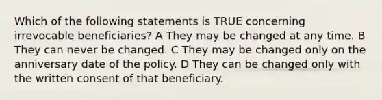 Which of the following statements is TRUE concerning irrevocable beneficiaries? A They may be changed at any time. B They can never be changed. C They may be changed only on the anniversary date of the policy. D They can be changed only with the written consent of that beneficiary.