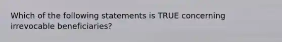 Which of the following statements is TRUE concerning irrevocable beneficiaries?