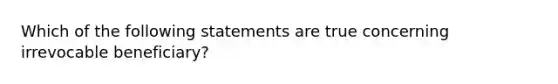 Which of the following statements are true concerning irrevocable beneficiary?