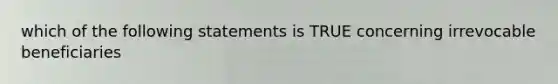 which of the following statements is TRUE concerning irrevocable beneficiaries