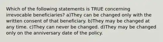 Which of the following statements is TRUE concerning irrevocable beneficiaries? a)They can be changed only with the written consent of that beneficiary. b)They may be changed at any time. c)They can never be changed. d)They may be changed only on the anniversary date of the policy.