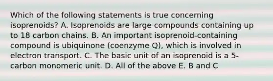 Which of the following statements is true concerning isoprenoids? A. Isoprenoids are large compounds containing up to 18 carbon chains. B. An important isoprenoid-containing compound is ubiquinone (coenzyme Q), which is involved in electron transport. C. The basic unit of an isoprenoid is a 5-carbon monomeric unit. D. All of the above E. B and C