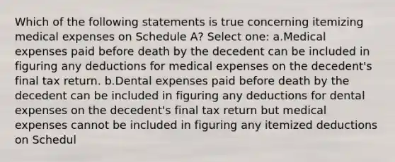 Which of the following statements is true concerning itemizing medical expenses on Schedule A? Select one: a.Medical expenses paid before death by the decedent can be included in figuring any deductions for medical expenses on the decedent's final tax return. b.Dental expenses paid before death by the decedent can be included in figuring any deductions for dental expenses on the decedent's final tax return but medical expenses cannot be included in figuring any itemized deductions on Schedul