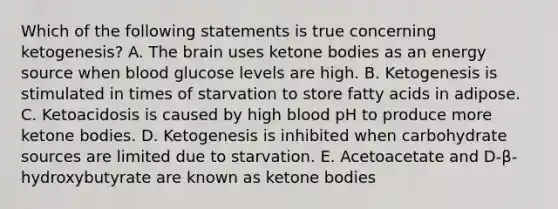 Which of the following statements is true concerning ketogenesis? A. The brain uses ketone bodies as an energy source when blood glucose levels are high. B. Ketogenesis is stimulated in times of starvation to store fatty acids in adipose. C. Ketoacidosis is caused by high blood pH to produce more ketone bodies. D. Ketogenesis is inhibited when carbohydrate sources are limited due to starvation. E. Acetoacetate and D-β-hydroxybutyrate are known as ketone bodies