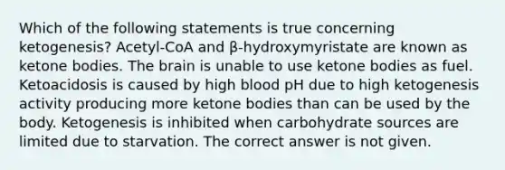 Which of the following statements is true concerning ketogenesis? Acetyl-CoA and β-hydroxymyristate are known as ketone bodies. The brain is unable to use ketone bodies as fuel. Ketoacidosis is caused by high blood pH due to high ketogenesis activity producing more ketone bodies than can be used by the body. Ketogenesis is inhibited when carbohydrate sources are limited due to starvation. The correct answer is not given.