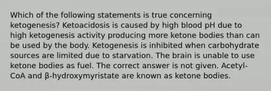 Which of the following statements is true concerning ketogenesis? Ketoacidosis is caused by high blood pH due to high ketogenesis activity producing more ketone bodies than can be used by the body. Ketogenesis is inhibited when carbohydrate sources are limited due to starvation. The brain is unable to use ketone bodies as fuel. The correct answer is not given. Acetyl-CoA and β-hydroxymyristate are known as ketone bodies.