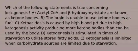 Which of the following statements is true concerning ketogenesis? A) Acetyl-CoA and β-hydroxymyristate are known as ketone bodies. B) The brain is unable to use ketone bodies as fuel. C) Ketoacidosis is caused by high blood pH due to high ketogenesis activity producing more ketone bodies than can be used by the body. D) Ketogenesis is stimulated in times of starvation to utilize stored fatty acids. E) Ketogenesis is inhibited when carbohydrate sources are limited due to starvation.