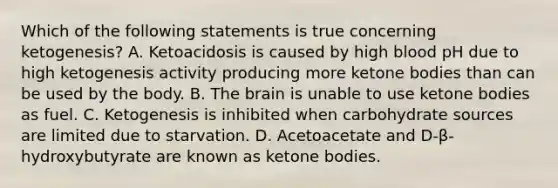 Which of the following statements is true concerning ketogenesis? A. Ketoacidosis is caused by high blood pH due to high ketogenesis activity producing more ketone bodies than can be used by the body. B. The brain is unable to use ketone bodies as fuel. C. Ketogenesis is inhibited when carbohydrate sources are limited due to starvation. D. Acetoacetate and D-β-hydroxybutyrate are known as ketone bodies.