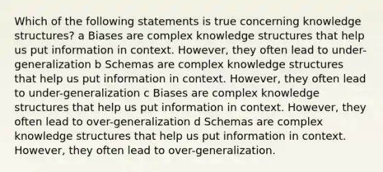 Which of the following statements is true concerning knowledge structures? a Biases are complex knowledge structures that help us put information in context. However, they often lead to under-generalization b Schemas are complex knowledge structures that help us put information in context. However, they often lead to under-generalization c Biases are complex knowledge structures that help us put information in context. However, they often lead to over-generalization d Schemas are complex knowledge structures that help us put information in context. However, they often lead to over-generalization.