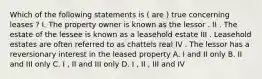 Which of the following statements is ( are ) true concerning leases ? I. The property owner is known as the lessor . II . The estate of the lessee is known as a leasehold estate III . Leasehold estates are often referred to as chattels real IV . The lessor has a reversionary interest in the leased property A. I and II only B. II and III only C. I , II and III only D. I , II , III and IV