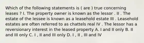 Which of the following statements is ( are ) true concerning leases ? I. The property owner is known as the lessor . II . The estate of the lessee is known as a leasehold estate III . Leasehold estates are often referred to as chattels real IV . The lessor has a reversionary interest in the leased property A. I and II only B. II and III only C. I , II and III only D. I , II , III and IV