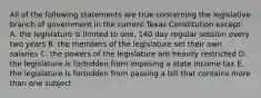 All of the following statements are true concerning the legislative branch of government in the current Texas Constitution except: A. the legislature is limited to one, 140 day regular session every two years B. the members of the legislature set their own salaries C. the powers of the legislature are heavily restricted D. the legislature is forbidden from imposing a state income tax E. the legislature is forbidden from passing a bill that contains more than one subject