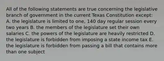 All of the following statements are true concerning the legislative branch of government in the current Texas Constitution except: A. the legislature is limited to one, 140 day regular session every two years B. the members of the legislature set their own salaries C. the powers of the legislature are heavily restricted D. the legislature is forbidden from imposing a state income tax E. the legislature is forbidden from passing a bill that contains more than one subject