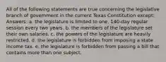 All of the following statements are true concerning the legislative branch of government in the current Texas Constitution except: Answers: a. the legislature is limited to one, 140-day regular session every two years. b. the members of the legislature set their own salaries. c. the powers of the legislature are heavily restricted. d. the legislature is forbidden from imposing a state income tax. e. the legislature is forbidden from passing a bill that contains more than one subject.