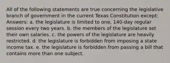 All of the following statements are true concerning the legislative branch of government in the current Texas Constitution except: Answers: a. the legislature is limited to one, 140-day regular session every two years. b. the members of the legislature set their own salaries. c. the powers of the legislature are heavily restricted. d. the legislature is forbidden from imposing a state income tax. e. the legislature is forbidden from passing a bill that contains more than one subject.