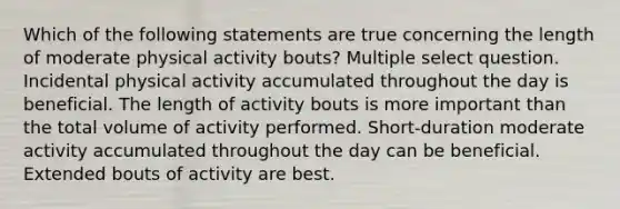 Which of the following statements are true concerning the length of moderate physical activity bouts? Multiple select question. Incidental physical activity accumulated throughout the day is beneficial. The length of activity bouts is more important than the total volume of activity performed. Short-duration moderate activity accumulated throughout the day can be beneficial. Extended bouts of activity are best.