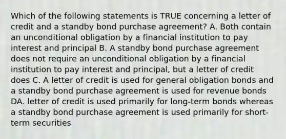 Which of the following statements is TRUE concerning a letter of credit and a standby bond purchase agreement? A. Both contain an unconditional obligation by a financial institution to pay interest and principal B. A standby bond purchase agreement does not require an unconditional obligation by a financial institution to pay interest and principal, but a letter of credit does C. A letter of credit is used for general obligation bonds and a standby bond purchase agreement is used for revenue bonds DA. letter of credit is used primarily for long-term bonds whereas a standby bond purchase agreement is used primarily for short-term securities