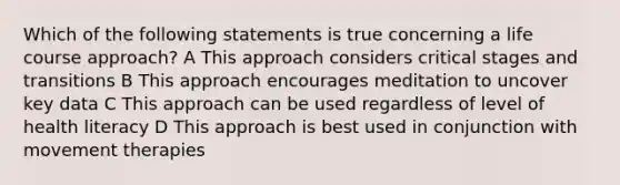 Which of the following statements is true concerning a life course approach? A This approach considers critical stages and transitions B This approach encourages meditation to uncover key data C This approach can be used regardless of level of health literacy D This approach is best used in conjunction with movement therapies