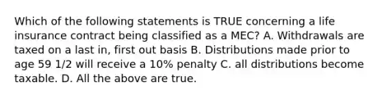 Which of the following statements is TRUE concerning a life insurance contract being classified as a MEC? A. Withdrawals are taxed on a last in, first out basis B. Distributions made prior to age 59 1/2 will receive a 10% penalty C. all distributions become taxable. D. All the above are true.