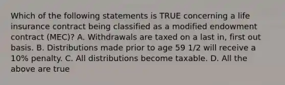 Which of the following statements is TRUE concerning a life insurance contract being classified as a modified endowment contract (MEC)? A. Withdrawals are taxed on a last in, first out basis. B. Distributions made prior to age 59 1/2 will receive a 10% penalty. C. All distributions become taxable. D. All the above are true