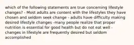 which of the following statements are true concerning lifestyle changes? - Most adults are content with the lifestyles they have chosen and seldom seek change - adults have difficulty making desired lifestyle changes -many people realize that proper nutrition is essential for good health but do not eat well - changes in lifestyle are frequently desired but seldom accomplished