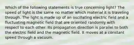 Which of the following statements is true concerning light? The speed of light is the same no matter which material it is traveling through. The light is made up of an oscillating electric field and a fluctuating magnetic field that are oriented randomly with respect to each other. Its propagation direction is parallel to both the electric field and the magnetic field. It moves at a constant speed through a vacuum.