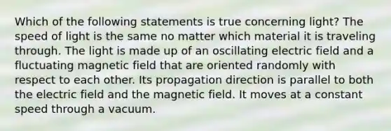 Which of the following statements is true concerning light? The speed of light is the same no matter which material it is traveling through. The light is made up of an oscillating electric field and a fluctuating magnetic field that are oriented randomly with respect to each other. Its propagation direction is parallel to both the electric field and the magnetic field. It moves at a constant speed through a vacuum.