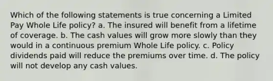 Which of the following statements is true concerning a Limited Pay Whole Life policy? a. The insured will benefit from a lifetime of coverage. b. The cash values will grow more slowly than they would in a continuous premium Whole Life policy. c. Policy dividends paid will reduce the premiums over time. d. The policy will not develop any cash values.