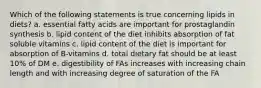 Which of the following statements is true concerning lipids in diets? a. essential fatty acids are important for prostaglandin synthesis b. lipid content of the diet inhibits absorption of fat soluble vitamins c. lipid content of the diet is important for absorption of B-vitamins d. total dietary fat should be at least 10% of DM e. digestibility of FAs increases with increasing chain length and with increasing degree of saturation of the FA