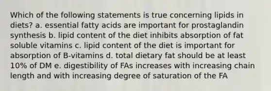 Which of the following statements is true concerning lipids in diets? a. essential fatty acids are important for prostaglandin synthesis b. lipid content of the diet inhibits absorption of fat soluble vitamins c. lipid content of the diet is important for absorption of B-vitamins d. total dietary fat should be at least 10% of DM e. digestibility of FAs increases with increasing chain length and with increasing degree of saturation of the FA