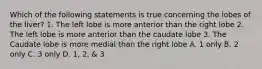 Which of the following statements is true concerning the lobes of the liver? 1. The left lobe is more anterior than the right lobe 2. The left lobe is more anterior than the caudate lobe 3. The Caudate lobe is more medial than the right lobe A. 1 only B. 2 only C. 3 only D. 1, 2, & 3