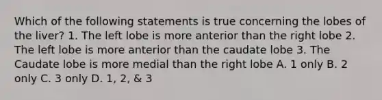 Which of the following statements is true concerning the lobes of the liver? 1. The left lobe is more anterior than the right lobe 2. The left lobe is more anterior than the caudate lobe 3. The Caudate lobe is more medial than the right lobe A. 1 only B. 2 only C. 3 only D. 1, 2, & 3