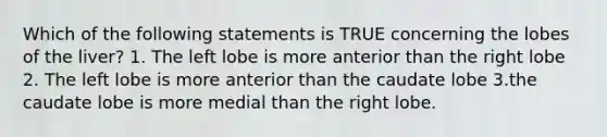 Which of the following statements is TRUE concerning the lobes of the liver? 1. The left lobe is more anterior than the right lobe 2. The left lobe is more anterior than the caudate lobe 3.the caudate lobe is more medial than the right lobe.