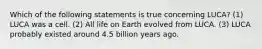 Which of the following statements is true concerning LUCA? (1) LUCA was a cell. (2) All life on Earth evolved from LUCA. (3) LUCA probably existed around 4.5 billion years ago.