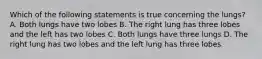 Which of the following statements is true concerning the lungs? A. Both lungs have two lobes B. The right lung has three lobes and the left has two lobes C. Both lungs have three lungs D. The right lung has two lobes and the left lung has three lobes