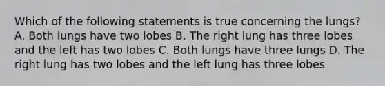 Which of the following statements is true concerning the lungs? A. Both lungs have two lobes B. The right lung has three lobes and the left has two lobes C. Both lungs have three lungs D. The right lung has two lobes and the left lung has three lobes