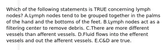 Which of the following statements is TRUE concerning lymph nodes? A.Lymph nodes tend to be grouped together in the palms of the hand and the bottoms of the feet. B.Lymph nodes act as a filtering center to remove debris. C.There are more different vessels than afferent vessels. D.Fluid flows into the efferent vessels and out the afferent vessels. E.C&D are true.