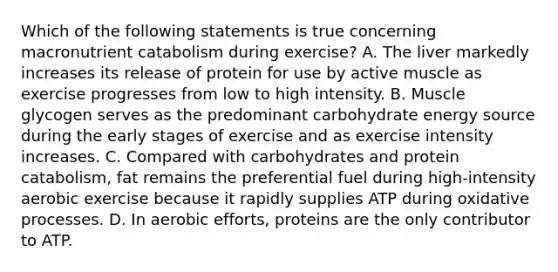 Which of the following statements is true concerning macronutrient catabolism during exercise? A. The liver markedly increases its release of protein for use by active muscle as exercise progresses from low to high intensity. B. Muscle glycogen serves as the predominant carbohydrate energy source during the early stages of exercise and as exercise intensity increases. C. Compared with carbohydrates and protein catabolism, fat remains the preferential fuel during high-intensity aerobic exercise because it rapidly supplies ATP during oxidative processes. D. In aerobic efforts, proteins are the only contributor to ATP.