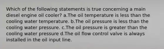 Which of the following statements is true concerning a main diesel engine oil cooler? a.The oil temperature is less than the cooling water temperature. b.The oil pressure is less than the cooling water pressure. c.The oil pressure is greater than the cooling water pressure d.The oil flow control valve is always installed in the oil input line.