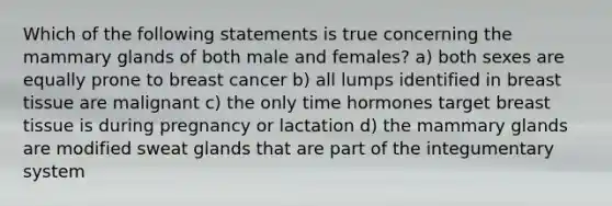 Which of the following statements is true concerning the mammary glands of both male and females? a) both sexes are equally prone to breast cancer b) all lumps identified in breast tissue are malignant c) the only time hormones target breast tissue is during pregnancy or lactation d) the mammary glands are modified sweat glands that are part of the integumentary system