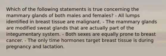 Which of the following statements is true concerning the mammary glands of both males and females? - All lumps identified in breast tissue are malignant. - The mammary glands are modified sweat glands that are actually part of the integumentary system. - Both sexes are equally prone to breast cancer. - The only time hormones target breast tissue is during pregnancy and lactation.