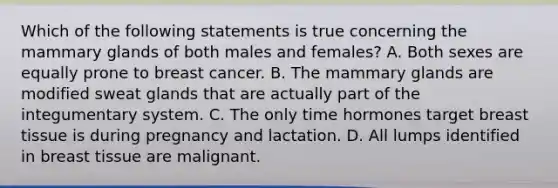 Which of the following statements is true concerning the mammary glands of both males and females? A. Both sexes are equally prone to breast cancer. B. The mammary glands are modified sweat glands that are actually part of the integumentary system. C. The only time hormones target breast tissue is during pregnancy and lactation. D. All lumps identified in breast tissue are malignant.