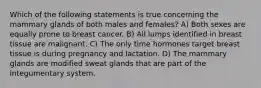 Which of the following statements is true concerning the mammary glands of both males and females? A) Both sexes are equally prone to breast cancer. B) All lumps identified in breast tissue are malignant. C) The only time hormones target breast tissue is during pregnancy and lactation. D) The mammary glands are modified sweat glands that are part of the integumentary system.