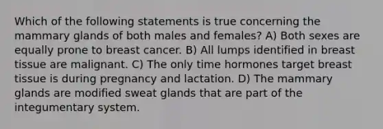 Which of the following statements is true concerning the mammary glands of both males and females? A) Both sexes are equally prone to breast cancer. B) All lumps identified in breast tissue are malignant. C) The only time hormones target breast tissue is during pregnancy and lactation. D) The mammary glands are modified sweat glands that are part of the integumentary system.